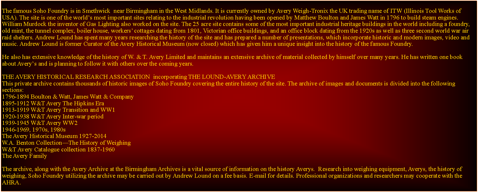 Text Box: The famous Soho Foundry is in Smethwick  near Birmingham in the West Midlands. It is currently owned by Avery Weigh-Tronix the UK trading name of ITW (Illinois Tool Works of USA). The site is one of the worlds most important sites relating to the industrial revolution having been opened by Matthew Boulton and James Watt in 1796 to build steam engines. William Murdock the inventor of Gas Lighting also worked on the site. The 25 acre site contains some of the most important industrial heritage buildings in the world including a foundry, old mint, the tunnel complex, boiler house, workers cottages dating from 1801, Victorian office buildings, and an office block dating from the 1920s as well as three second world war air raid shelters. Andrew Lound has spent many years researching the history of the site and has prepared a number of presentations, which incorporate historic and modern images, video and music. Andrew Lound is former Curator of the Avery Historical Museum (now closed) which has given him a unique insight into the history of the famous Foundry.He also has extensive knowledge of the history of W. & T. Avery Limited and maintains an extensive archive of material collected by himself over many years. He has written one book about Averys and is planning to follow it with others over the coming years. THE AVERY HISTORICAL RESEARCH ASSOCIATION  incorporating THE LOUND-AVERY ARCHIVEThis private archive contains thousands of historic images of Soho Foundry covering the entire history of the site. The archive of images and documents is divided into the following sections:1796-1894 Boulton & Watt, James Watt & Company1895-1912 W&T Avery The Hipkins Era1913-1919 W&T Avery Transition and WW11920-1938 W&T Avery Inter-war period1939-1945 W&T Avery WW21946-1969, 1970s, 1980sThe Avery Historical Museum 1927-2014W.A. Benton CollectionThe History of WeighingW&T Avery Catalogue collection 1837-1960The Avery FamilyThe archive, along with the Avery Archive at the Birmingham Archives is a vital source of information on the history Averys.  Research into weighing equipment, Averys, the history of weighing, Soho Foundry utilizing the archive may be carried out by Andrew Lound on a fee basis. E-mail for details. Professional organizations and researchers may cooperate with the AHRA. 