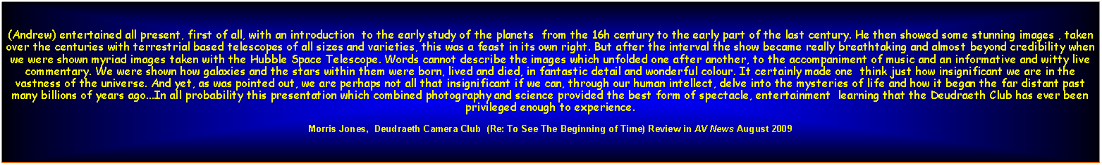 Text Box: (Andrew) entertained all present, first of all, with an introduction  to the early study of the planets  from the 16h century to the early part of the last century. He then showed some stunning images , taken over the centuries with terrestrial based telescopes of all sizes and varieties, this was a feast in its own right. But after the interval the show became really breathtaking and almost beyond credibility when we were shown myriad images taken with the Hubble Space Telescope. Words cannot describe the images which unfolded one after another, to the accompaniment of music and an informative and witty live commentary. We were shown how galaxies and the stars within them were born, lived and died, in fantastic detail and wonderful colour. It certainly made one  think just how insignificant we are in the vastness of the universe. And yet, as was pointed out, we are perhaps not all that insignificant if we can, through our human intellect, delve into the mysteries of life and how it began the far distant past many billions of years ago...In all probability this presentation which combined photography and science provided the best form of spectacle, entertainment  learning that the Deudraeth Club has ever been privileged enough to experience. Morris Jones,  Deudraeth Camera Club  (Re: To See The Beginning of Time) Review in AV News August 2009