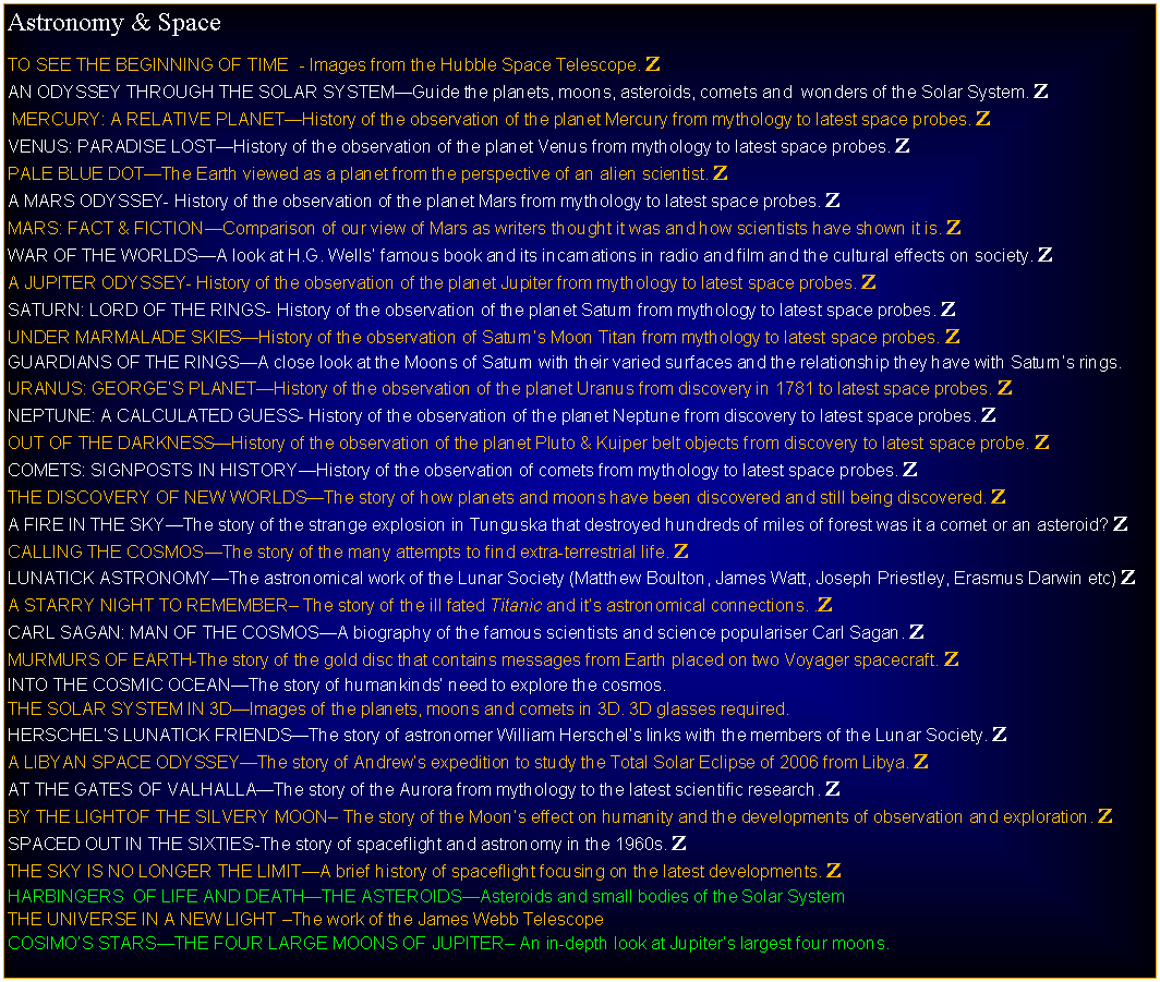 Text Box: Astronomy & SpaceTO SEE THE BEGINNING OF TIME  - Images from the Hubble Space Telescope. ZGRAND TOUR OF THE SOLAR SYSTEMGuide the planets, moons, asteroids, comets and  wonders of the Solar System. Z MERCURY: A RELATIVE PLANETHistory of the observation of the planet Mercury from mythology to latest space probes. ZVENUS: PARADISE LOSTHistory of the observation of the planet Venus from mythology to latest space probes. ZPALE BLUE DOTThe Earth viewed as a planet from the perspective of an alien scientist. ZA MARS ODYSSEY- History of the observation of the planet Mars from mythology to latest space probes. ZMARS: FACT & FICTIONComparison of our view of Mars as writers thought it was and how scientists have shown it is. ZWAR OF THE WORLDSA look at H.G. Wells famous book and its incarnations in radio and film and the cultural effects on society. ZA JUPITER ODYSSEY- History of the observation of the planet Jupiter from mythology to latest space probes. ZSATURN: LORD OF THE RINGS- History of the observation of the planet Saturn from mythology to latest space probes. ZUNDER MARMALADE SKIESHistory of the observation of Saturns Moon Titan from mythology to latest space probes. ZGUARDIANS OF THE RINGSA close look at the Moons of Saturn with their varied surfaces and the relationship they have with Saturns rings.URANUS: GEORGES PLANETHistory of the observation of the planet Uranus from discovery in 1781 to latest space probes. ZNEPTUNE: A CALCULATED GUESS- History of the observation of the planet Neptune from discovery to latest space probes. ZOUT OF THE DARKNESSHistory of the observation of the planet Pluto & Kuiper belt objects from discovery to latest space probe. ZCOMETS: SIGNPOSTS IN HISTORYHistory of the observation of comets from mythology to latest space probes. ZTHE DISCOVERY OF NEW WORLDSThe story of how planets and moons have been discovered and still being discovered. ZA FIRE IN THE SKYThe story of the strange explosion in Tunguska that destroyed hundreds of miles of forest was it a comet or an asteroid? ZCALLING THE COSMOSThe story of the many attempts to find extra-terrestrial life. ZLUNATICK ASTRONOMYThe astronomical work of the Lunar Society (Matthew Boulton, James Watt, Joseph Priestley, Erasmus Darwin etc) ZA STARRY NIGHT TO REMEMBER The story of the ill fated Titanic and its astronomical connections. .ZCARL SAGAN: MAN OF THE COSMOSA biography of the famous scientists and science populariser Carl Sagan. ZMURMURS OF EARTH-The story of the gold disc that contains messages from Earth placed on two Voyager spacecraft. ZINTO THE COSMIC OCEANThe story of humankinds need to explore the cosmos.THE SOLAR SYSTEM IN 3DImages of the planets, moons and comets in 3D. 3D glasses required.HERSCHELS LUNATICK FRIENDSThe story of astronomer William Herschels links with the members of the Lunar Society. ZA LIBYAN SPACE ODYSSEYThe story of Andrews expedition to study the Total Solar Eclipse of 2006 from Libya. ZAT THE GATES OF VALHALLAThe story of the Aurora from mythology to the latest scientific research. ZBY THE LIGHTOF THE SILVERY MOON The story of the Moons effect on humanity and the developments of observation and exploration. ZSPACED OUT IN THE SIXTIES-The story of spaceflight and astronomy in the 1960s. ZTHE SKY IS NO LONGER THE LIMITA brief history of spaceflight focusing on the latest developments. ZHARBINGERS  OF LIFE AND DEATHTHE ASTEROIDSAsteroids and small bodies of the Solar SystemTHE UNIVERSE IN A NEW LIGHT The work of the James Webb TelescopeCOSIMOS STARSTHE FOUR LARGE MOONS OF JUPITER An in-depth look at Jupiters largest four moons.