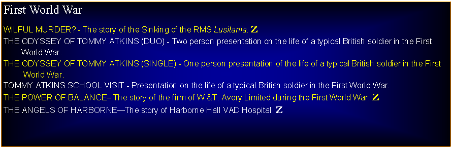 Text Box: First World WarWILFUL MURDER? - The story of the Sinking of the RMS Lusitania. ZTHE ODYSSEY OF TOMMY ATKINS (DUO) - Two person presentation on the life of a typical British soldier in the First          World War.THE ODYSSEY OF TOMMY ATKINS (SINGLE) - One person presentation of the life of a typical British soldier in the First          World War.TOMMY ATKINS SCHOOL VISIT - Presentation on the life of a typical British soldier in the First World War.THE POWER OF BALANCE The story of the firm of W.&T. Avery Limited during the First World War. ZTHE ANGELS OF HARBORNEThe story of Harborne Hall VAD Hospital. Z