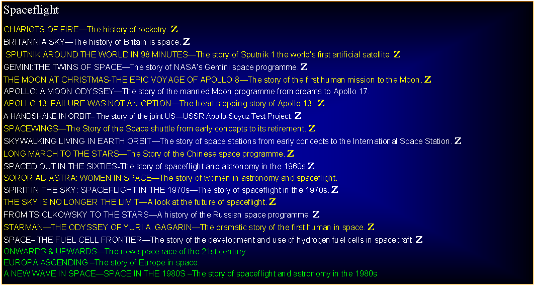 Text Box: SpaceflightCHARIOTS OF FIREThe history of rocketry. ZBRITANNIA SKYThe history of Britain is space. Z SPUTNIK AROUND THE WORLD IN 98 MINUTESThe story of Sputnik 1 the worlds first artificial satellite. ZGEMINI:THE TWINS OF SPACEThe story of NASAs Gemini space programme. ZTHE MOON AT CHRISTMAS-THE EPIC VOYAGE OF APOLLO 8The story of the first human mission to the Moon. ZAPOLLO: A MOON ODYSSEYThe story of the manned Moon programme from dreams to Apollo 17. APOLLO 13: FAILURE WAS NOT AN OPTIONThe heart stopping story of Apollo 13.  ZA HANDSHAKE IN ORBIT The story of the joint USUSSR Apollo-Soyuz Test Project. ZSPACEWINGSThe Story of the Space shuttle from early concepts to its retirement. ZSKYWALKING LIVING IN EARTH ORBITThe story of space stations from early concepts to the International Space Station. ZLONG MARCH TO THE STARSThe Story of the Chinese space programme. ZSPACED OUT IN THE SIXTIES-The story of spaceflight and astronomy in the 1960s.ZSOROR AD ASTRA: WOMEN IN SPACEThe story of women in astronomy and spaceflight.SPIRIT IN THE SKY: SPACEFLIGHT IN THE 1970sThe story of spaceflight in the 1970s. ZTHE SKY IS NO LONGER THE LIMITA look at the future of spaceflight. ZFROM TSIOLKOWSKY TO THE STARSA history of the Russian space programme. ZSTARMANTHE ODYSSEY OF YURI A. GAGARINThe dramatic story of the first human in space. ZSPACE THE FUEL CELL FRONTIERThe story of the development and use of hydrogen fuel cells in spacecraft. ZONWARDS & UPWARDSThe new space race of the 21st century.EUROPA ASCENDING The story of Europe in space.A NEW WAVE IN SPACESPACE IN THE 1980S The story of spaceflight and astronomy in the 1980s