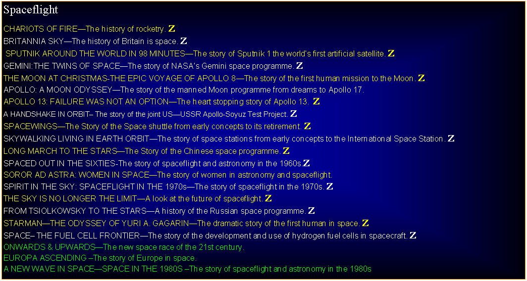 Text Box: SpaceflightCHARIOTS OF FIREThe history of rocketry. ZBRITANNIA SKYThe history of Britain is space. Z SPUTNIK AROUND THE WORLD IN 98 MINUTESThe story of Sputnik 1 the worlds first artificial satellite. ZGEMINI:THE TWINS OF SPACEThe story of NASAs Gemini space programme. ZTHE MOON AT CHRISTMAS-THE EPIC VOYAGE OF APOLLO 8The story of the first human mission to the Moon. ZAPOLLO: A MOON ODYSSEYThe story of the manned Moon programme from dreams to Apollo 17. APOLLO 13: FAILURE WAS NOT AN OPTIONThe heart stopping story of Apollo 13.  ZA HANDSHAKE IN ORBIT The story of the joint USUSSR Apollo-Soyuz Test Project. ZSPACEWINGSThe Story of the Space shuttle from early concepts to its retirement. ZSKYWALKING LIVING IN EARTH ORBITThe story of space stations from early concepts to the International Space Station. ZLONG MARCH TO THE STARSThe Story of the Chinese space programme. ZSPACED OUT IN THE SIXTIES-The story of spaceflight and astronomy in the 1960s.ZSOROR AD ASTRA: WOMEN IN SPACEThe story of women in astronomy and spaceflight.SPIRIT IN THE SKY: SPACEFLIGHT IN THE 1970sThe story of spaceflight in the 1970s. ZTHE SKY IS NO LONGER THE LIMITA look at the future of spaceflight. ZFROM TSIOLKOWSKY TO THE STARSA history of the Russian space programme. ZSTARMANTHE ODYSSEY OF YURI A. GAGARINThe dramatic story of the first human in space. ZSPACE THE FUEL CELL FRONTIERThe story of the development and use of hydrogen fuel cells in spacecraft. ZONWARDS & UPWARDSThe new space race of the 21st century.EUROPA ASCENDING The story of Europe in space.