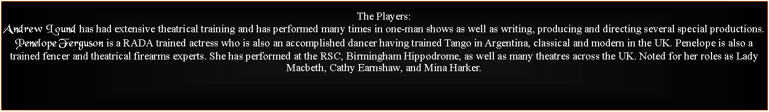 Text Box: The Players:Andrew Lound has had extensive theatrical training and has performed many times in one-man shows as well as writing, producing and directing several special productions.Penelope Ferguson is a RADA trained actress who is also an accomplished dancer having trained Tango in Argentina, classical and modern in the UK. Penelope is also a trained fencer and theatrical firearms experts. She has performed at the RSC, Birmingham Hippodrome, as well as many theatres across the UK. Noted for her roles as Lady Macbeth, Cathy Earnshaw, and Mina Harker.