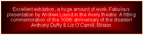 Text Box: Excellent exhibition, a huge amount of work. Fabulous presentation by Andrew Lound in the Avery theatre. A fitting commemoration of the 100th anniversary of the disaster!Anthony Duffy & Liz OCarroll, Bilston  