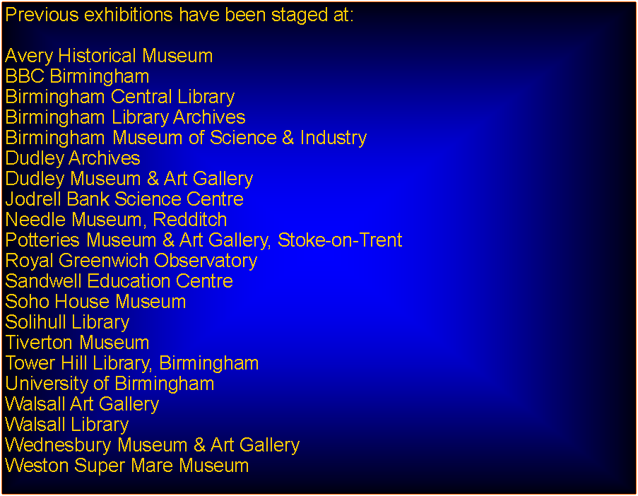 Text Box: Previous exhibitions have been staged at:Avery Historical MuseumBBC BirminghamBirmingham Central Library Birmingham Library ArchivesBirmingham Museum of Science & IndustryDudley ArchivesDudley Museum & Art GalleryJodrell Bank Science CentreNeedle Museum, RedditchPotteries Museum & Art Gallery, Stoke-on-TrentRoyal Greenwich ObservatorySandwell Education CentreSoho House MuseumSolihull LibraryTiverton MuseumTower Hill Library, BirminghamUniversity of BirminghamWalsall Art GalleryWalsall LibraryWednesbury Museum & Art GalleryWeston Super Mare Museum