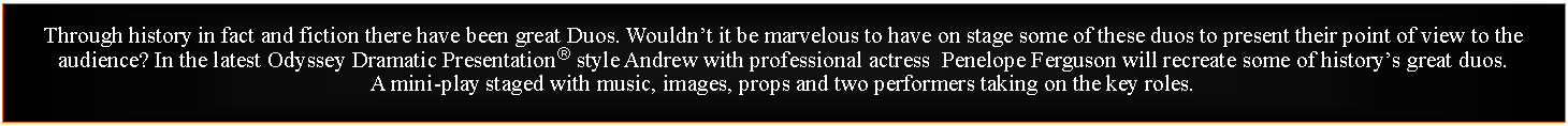 Text Box: Through history in fact and fiction there have been great Duos. Wouldnt it be marvelous to have on stage some of these duos to present their point of view to the audience? In the latest Odyssey Dramatic Presentation style Andrew with professional actress  Penelope Ferguson will recreate some of historys great duos.A mini-play staged with music, images, props and two performers taking on the key roles. 