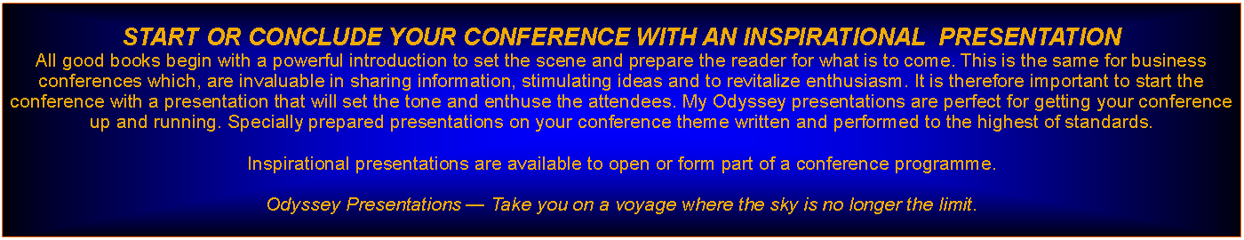 Text Box: START OR CONCLUDE YOUR CONFERENCE WITH AN INSPIRATIONAL  PRESENTATION All good books begin with a powerful introduction to set the scene and prepare the reader for what is to come. This is the same for business conferences which, are invaluable in sharing information, stimulating ideas and to revitalize enthusiasm. It is therefore important to start the conference with a presentation that will set the tone and enthuse the attendees. My Odyssey presentations are perfect for getting your conference up and running. Specially prepared presentations on your conference theme written and performed to the highest of standards.Inspirational presentations are available to open or form part of a conference programme.Odyssey Presentations  Take you on a voyage where the sky is no longer the limit.