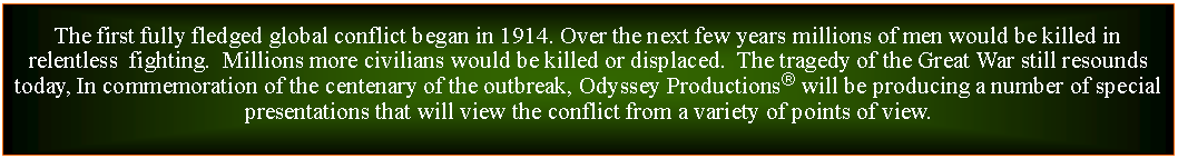 Text Box: The first fully fledged global conflict began in 1914. Over the next few years millions of men would be killed in relentless  fighting.  Millions more civilians would be killed or displaced.  The tragedy of the Great War still resounds today, In commemoration of the centenary of the outbreak, Odyssey Productions will be producing a number of special presentations that will view the conflict from a variety of points of view. 