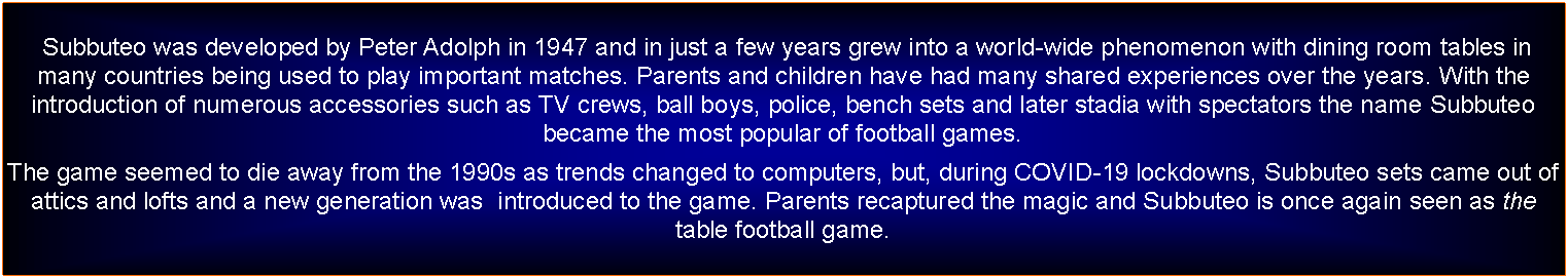 Text Box:  Subbuteo was developed by Peter Adolph in 1947 and in just a few years grew into a world-wide phenomenon with dining room tables in many countries being used to play important matches. Parents and children have had many shared experiences over the years. With the introduction of numerous accessories such as TV crews, ball boys, police, bench sets and later stadia with spectators the name Subbuteo became the most popular of football games.The game seemed to die away from the 1990s as trends changed to computers, but, during COVID-19 lockdowns, Subbuteo sets came out of attics and lofts and a new generation was  introduced to the game. Parents recaptured the magic and Subbuteo is once again seen as the table football game.