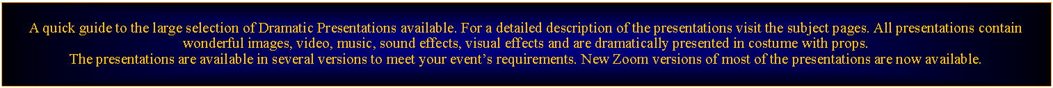 Text Box: A quick guide to the large selection of Dramatic Presentations available. For a detailed description of the presentations visit the subject pages. All presentations contain wonderful images, video, music, sound effects, visual effects and are dramatically presented in costume with props.The presentations are available in several versions to meet your events requirements. New Zoom versions of most of the presentations are now available.