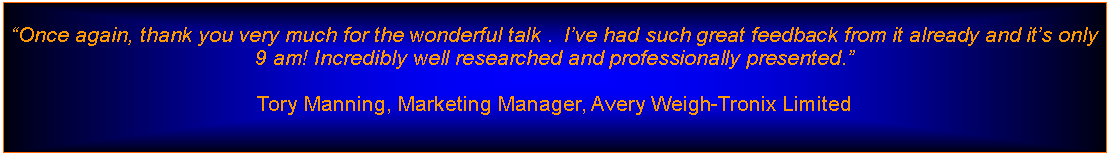 Text Box: Once again, thank you very much for the wonderful talk .  Ive had such great feedback from it already and its only 9 am! Incredibly well researched and professionally presented.Tory Manning, Marketing Manager, Avery Weigh-Tronix Limited