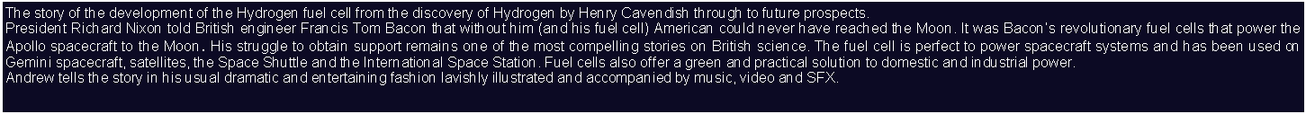 Text Box: The story of the development of the Hydrogen fuel cell from the discovery of Hydrogen by Henry Cavendish through to future prospects.President Richard Nixon told British engineer Francis Tom Bacon that without him (and his fuel cell) American could never have reached the Moon. It was Bacons revolutionary fuel cells that power the Apollo spacecraft to the Moon. His struggle to obtain support remains one of the most compelling stories on British science. The fuel cell is perfect to power spacecraft systems and has been used on Gemini spacecraft, satellites, the Space Shuttle and the International Space Station. Fuel cells also offer a green and practical solution to domestic and industrial power.Andrew tells the story in his usual dramatic and entertaining fashion lavishly illustrated and accompanied by music, video and SFX.