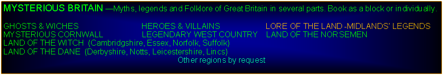 Text Box: MYSTERIOUS BRITAIN Myths, legends and Folklore of Great Britain in several parts. Book as a block or individually.GHOSTS & WICHES                             HEROES & VILLAINS                     LORE OF THE LAND -MIDLANDS LEGENDSMYSTERIOUS CORNWALL                  LEGENDARY WEST COUNTRY    LAND OF THE NORSEMENLAND OF THE WITCH  (Cambridgshire, Essex, Norfolk, Suffolk)         LAND OF THE DANE  (Derbyshire, Notts, Leicestershire, Lincs)Other regions by request