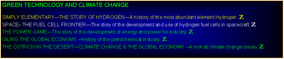 Text Box: GREEN TECHNOLOGY AND CLIMATE CHANGESIMPLY ELEMENTARYTHE STORY OF HYDROGENA history of the most abundant element Hydrogen. ZSPACE THE FUEL CELL FRONTIERThe story of the development and use of hydrogen fuel cells in spacecraft. ZTHE POWER GAMEThe story of the development of energy and power for industry .ZOILING THE GLOBAL ECONOMY History of the petrochemical industry. ZTHE OSTRICH IN THE DESERTCLIMATE CHANGE & THE GLOBAL ECONOMY A look at climate change issues. Z