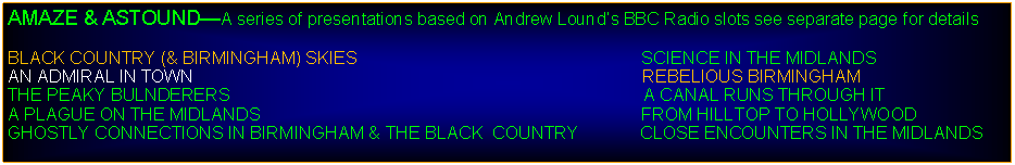 Text Box: AMAZE & ASTOUNDA series of presentations based on Andrew Lounds BBC Radio slots see separate page for detailsBLACK COUNTRY (& BIRMINGHAM) SKIES                                                           SCIENCE IN THE MIDLANDSAN ADMIRAL IN TOWN                                                                                             REBELIOUS BIRMINGHAMTHE PEAKY BULNDERERS                                                                                      A CANAL RUNS THROUGH IT                                                     A PLAGUE ON THE MIDLANDS                                                                               FROM HILLTOP TO HOLLYWOODGHOSTLY CONNECTIONS IN BIRMINGHAM & THE BLACK  COUNTRY             CLOSE ENCOUNTERS IN THE MIDLANDS                                                           