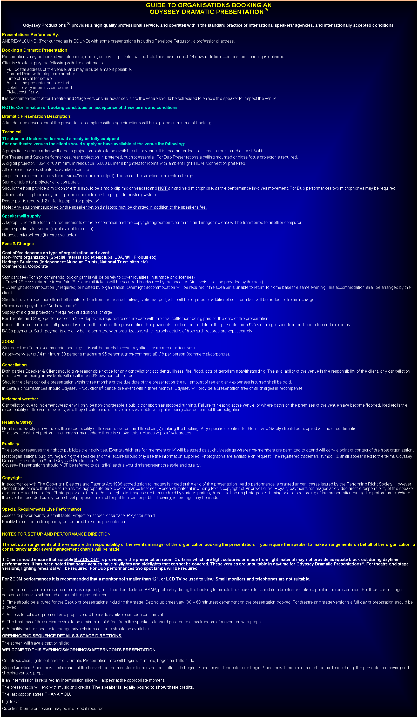 Text Box: GUIDE TO ORGANISATIONS BOOKING AN ODYSSEY DRAMATIC PRESENTATIONOdyssey Productions  provides a high quality professional service, and operates within the standard practice of international speakers agencies, and internationally accepted conditions.Presentations Performed By:ANDREW LOUND, (Pronounced as in SOUND) with some presentations including Penelope Ferguson, a professional actress.Booking a Dramatic PresentationPresentations may be booked via telephone, e-mail, or in writing. Dates will be held for a maximum of 14 days until final confirmation in writing is obtained.Clients should supply the following with the confirmation:    Full postal address of the venue, and may include a map if possible.    Contact Point with telephone number.    Time of arrival for set-up.    Actual time presentation is to start.    Details of any intermission required.    Ticket cost if any.It is recommended that for Theatre and Stage versions an advance visit to the venue should be scheduled to enable the speaker to inspect the venue.NOTE: Confirmation of booking constitutes an acceptance of these terms and conditions.Dramatic Presentation Description:A full detailed description of the presentation complete with stage directions will be supplied at the time of booking.Technical:Theatres and lecture halls should already be fully equipped.For non theatre venues the client should supply or have available at the venue the following:A projection screen and/or wall area to project onto should be available at the venue. It is recommended that screen area should at least 6x4 ft For Theatre and Stage performances, rear projection in preferred, but not essential. For Duo Presentations a ceiling mounted or close focus projector is required.A digital projector, 1024 x 768 minimum resolution. 5,000 Lumens brightest for rooms with ambient light. HDMI Connection preferred.All extension cables should be available on site.Amplified audio connections for music (40w minimum output). These can be supplied at no extra charge.Stand or table for projector and computer.Should the host provide a microphone this should be a radio clip-mic or headset and NOT a hand held microphone, as the performance involves movement. For Duo performances two microphones may be required.A headset microphone may be supplied at no extra cost to plug into existing system.Power points required: 2 (1 for laptop, 1 for projector).Note: Any equipment supplied by the speaker beyond a laptop may be charged in addition to the speaker's fee.Speaker will supply A laptop. Due to the technical requirements of the presentation and the copyright agreements for music and images no data will be transferred to another computer.Audio speakers for sound (if not available on site).Headset  microphone (if none available)Fees & ChargesCost of fee depends on type of organization and event:Non-Profit organization (Special interest societies/clubs, U3A, WI , Probus etc)Heritage Business (Independent Museum Trusts, National Trust  sites etc)Commercial, CorporateStandard fee (For non-commercial bookings this will be purely to cover royalties, insurance and licenses)+ Travel 2nd class return train/bus/air. (Bus and rail tickets will be acquired in advance by the speaker. Air tickets shall be provided by the host).+ Overnight accommodation (if required) or hosted by organization. Overnight accommodation will be required if the speaker is unable to return to home base the same evening.This accommodation shall be arranged by the client.Should the venue be more than half a mile or 1km from the nearest railway station/airport, a lift will be required or additional cost for a taxi will be added to the final charge.Cheques are payable to Andrew Lound. Supply of a digital projector (if required) at additional charge.For Theatre and Stage performances a 25% deposit is required to secure date with the final settlement being paid on the date of the presentation. For all other presentations full payment is due on the date of the presentation. For payments made after the date of the presentation a 25 surcharge is made in addition to fee and expenses.BACs payments: Such payments are only being permitted with organizations which supply details of how such records are kept securely. ZOOMStandard fee (For non-commercial bookings this will be purely to cover royalties, insurance and licenses)  Or pay-per-view at 4 minimum 30 persons maximum 95 persons. (non-commercial). 8 per person (commercial/corporate).CancellationBoth parties Speaker & Client should give reasonable notice for any cancellation; accidents, illness, fire, flood, acts of terrorism notwithstanding. The availability of the venue is the responsibility of the client, any cancellation due the venue being unavailable will result in a 50% payment of the fee. Should the client cancel a presentation within three months of the due date of the presentation the full amount of fee and any expenses incurred shall be paid.In certain circumstances should Odyssey Productions cancel the event within three months, Odyssey will provide a presentation free of all charges in recompense.Inclement weatherCancellation due to inclement weather will only be non-chargeable if public transport has stopped running. Failure of heating at the venue, or where paths on the premises of the venue have become flooded, iced etc is the responsibility of the venue owners, and they should ensure the venue is available with paths being cleared to meet their obligation.Health & SafetyHealth and Safety at a venue is the responsibility of the venue owners and the client(s) making the booking. Any specific condition for Health and Safety should be supplied at time of confirmation. The speaker will not perform in an environment where there is smoke, this includes vapour/e-cigarettes.PublicityThe speaker reserves the right to publicize their activities. Events which are for members only will be stated as such. Meetings where non-members are permitted to attend will carry a point of contact of the host organization.Host organizations' publicity regarding the speaker and the lecture should only use the information supplied. Photographs are available on request. The registered trademark symbol   shall appear next to the terms Odyssey Dramatic Presentation  and Odyssey ProductionsOdyssey Presentations should NOT be referred to as talks as this would misrepresent the style and quality.CopyrightIn accordance with The Copyright, Designs and Patents Act 1988 accreditation to images is noted at the end of the presentation. Audio performance is granted under license issued by the Performing Right Society. However, client should ensure that the venue has the appropriate public performance licenses. Research material including text is copyright of Andrew Lound. Royalty payments for images and video are the responsibility of the speaker and are included in the fee. Photography and filming: As the rights to  images and film are held by various parties, there shall be no photographs, filming or audio recording of the presentation during the performance. Where the event is recorded purely for archival purposes and not for publications or public showing, recordings may be made. Special Requirements Live PerformanceAccess to power points, a small table. Projection screen or surface. Projector stand.Facility for costume change may be required for some presentations.NOTES FOR SET UP AND PERFORMANCE DIRECTIONThe set-up arrangements at the venue are the responsibility of the events manager of the organization booking the presentation. If you require the speaker to make arrangements on behalf of the organization, a consultancy and/or event management charge will be made.1. Client should ensure that suitable BLACK-OUT is provided in the presentation room. Curtains which are light coloured or made from light material may not provide adequate black-out during daytime performances. It has been noted that some venues have skylights and sidelights that cannot be covered. These venues are unsuitable in daytime for Odyssey Dramatic Presentations. For theatre and stage versions, lighting rehearsal will be required. For Duo performances two spot lamps will be required.For ZOOM performances it is recommended that a monitor not smaller than 12, or LCD TV be used to view. Small monitors and telephones are not suitable.2. If an intermission or refreshment break is required, this should be declared ASAP, preferably during the booking to enable the speaker to schedule a break at a suitable point in the presentation. For theatre and stage versions a break is scheduled as part of the presentation.3. Time should be allowed for the Set-up of presentations including the stage. Setting up times vary (30  60 minutes) dependant on the presentation booked. For theatre and stage versions a full day of preparation should be allowed.4. Access to set up equipment and props should be made available on speakers arrival. 5. The front row of the audience should be a minimum of 6 feet from the speakers forward position to allow freedom of movement with props.6. A facility for the speaker to change privately into costume should be available.OPENING/END SEQUENCE DETAILS & STAGE DIRECTIONS:The screen will have a caption slide: WELCOME TO THIS EVENINGS/MORNINGS/AFTERNOONS PRESENTATIONOn introduction, lights out and the Dramatic Presentation Intro will begin with music, Logos and title slide.Stage Direction: Speaker will either wait at the back of the room or stand to the side until Title slide begins. Speaker will then enter and begin. Speaker will remain in front of the audience during the presentation moving and showing various props.If an Intermission is required an Intermission slide will appear at the appropriate moment.The presentation will end with music and credits. The speaker is legally bound to show these credits.The last caption states THANK YOU.Lights On.Question & answer session may be included if required.