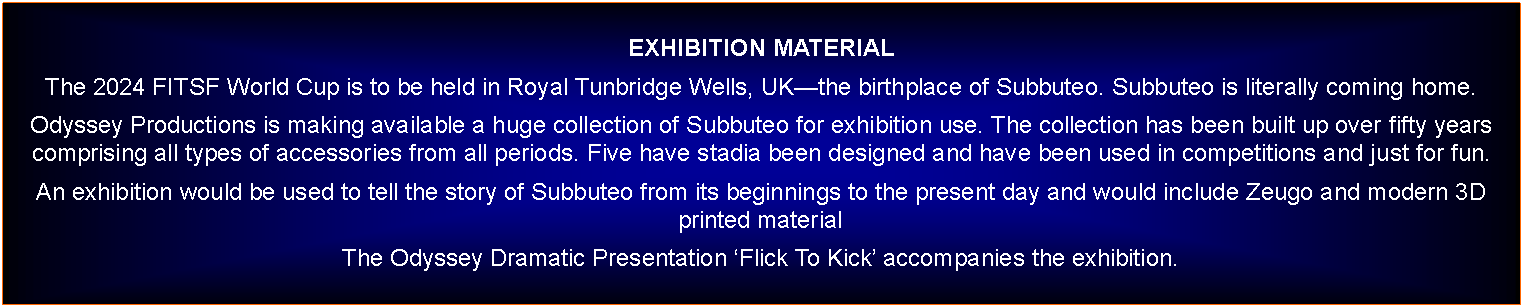 Text Box: EXHIBITION MATERIALThe 2024 FITSF World Cup is to be held in Royal Tunbridge Wells, UKthe birthplace of Subbuteo. Subbuteo is literally coming home. Odyssey Productions is making available a huge collection of Subbuteo for exhibition use. The collection has been built up over fifty years comprising all types of accessories from all periods. Five have stadia been designed and have been used in competitions and just for fun.An exhibition would be used to tell the story of Subbuteo from its beginnings to the present day and would include Zeugo and modern 3D printed materialThe Odyssey Dramatic Presentation Flick To Kick accompanies the exhibition.