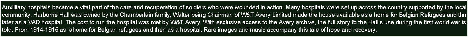 Text Box: Auxilliary hospitals became a vital part of the care and recuperation of soldiers who were wounded in action. Many hospitals were set up across the country supported by the local community. Harborne Hall was owned by the Chamberlain family, Walter being Chairman of W&T Avery Limited made the house available as a home for Belgian Refugees and thn later as a VAD hospital. The cost to run the hospital was met by W&T Avery. With esclusive access to the Avery archive, the full story fo the Halls use during the first world war is told. From 1914-1915 as  ahome for Belgian refugees and then as a hospital. Rare images and music accompany this tale of hope and recovery.