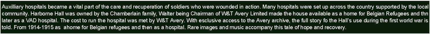 Text Box: Auxilliary hospitals became a vital part of the care and recuperation of soldiers who were wounded in action. Many hospitals were set up across the country supported by the local community. Harborne hall was owned by the Chamberlain family, Walter being Chairman of W&T Avery Limited made the house available as a VAD hospital. The cost to run the hospital was met by W&T Avery. With esclusive access to tye Avery archive, the full story fo the Halls use during the first world war is told. From 1914-1915 as  ahome for Belgian refugees and then as a hospiotal. Rare images and music accompany this tale of recovery.