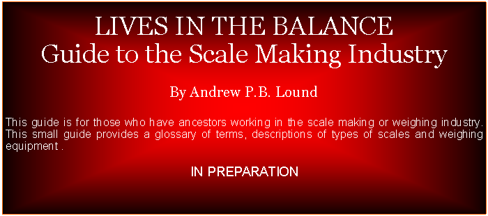 Text Box:  LIVES IN THE BALANCEGuide to the Scale Making IndustryBy Andrew P.B. LoundThis guide is for those who have ancestors working in the scale making or weighing industry. This small guide provides a glossary of terms, descriptions of types of scales and weighing equipment .IN PREPARATION