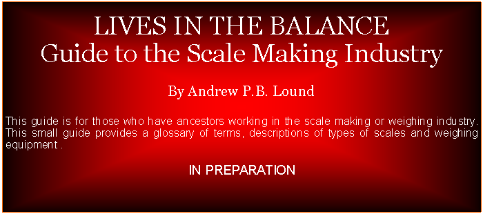 Text Box:  LIVES IN THE BALANCEGuide to the Scale Making IndustryBy Andrew P.B. LoundThis guide is for those who have ancestors working in the scale making or weighing industry. This small guide provides a glossary of terms, descriptions of types of scales and weighing equipment .DUE FOR RELEASE 3RD QUARTER 2024