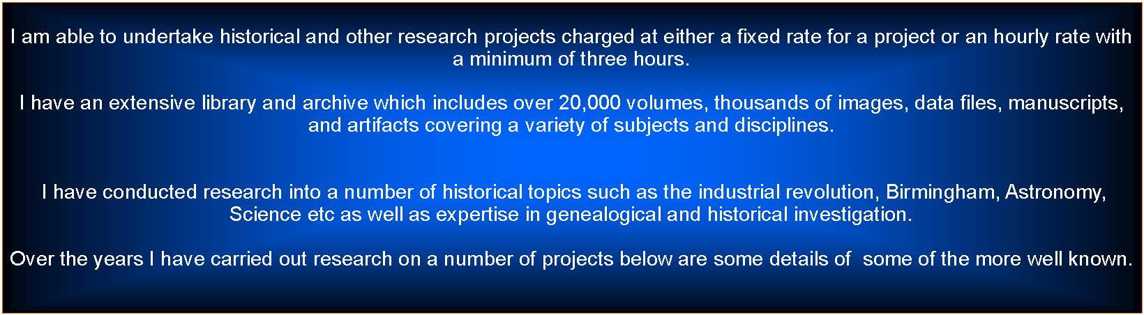 Text Box: I am able to undertake historical and other research projects charged at either a fixed rate for a project or an hourly rate with a minimum of three hours.I have an extensive library and archive which includes over 20,000 volumes, thousands of images, data files, manuscripts, and artifacts covering a variety of subjects and disciplines.  I have conducted research into a number of historical topics such as the industrial revolution, Birmingham, Astronomy, Science etc as well as expertise in genealogical and historical investigation.Over the years I have carried out research on a number of projects below are some details of  some of the more well known. 