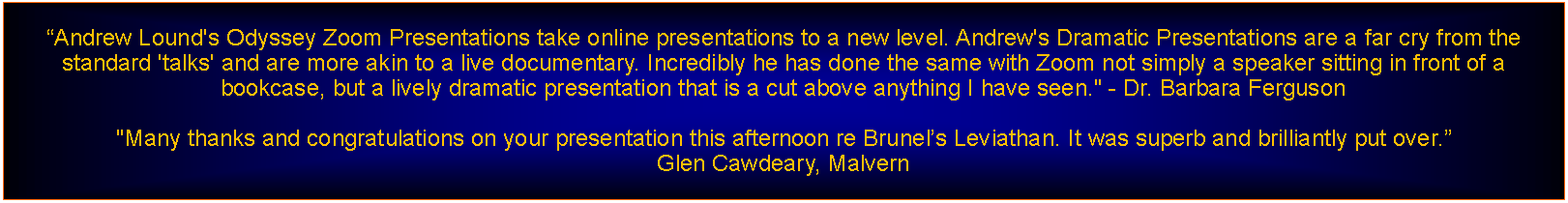 Text Box: Andrew Lound's Odyssey Zoom Presentations take online presentations to a new level. Andrew's Dramatic Presentations are a far cry from the standard 'talks' and are more akin to a live documentary. Incredibly he has done the same with Zoom not simply a speaker sitting in front of a bookcase, but a lively dramatic presentation that is a cut above anything I have seen." - Dr. Barbara Ferguson"Many thanks and congratulations on your presentation this afternoon re Brunels Leviathan. It was superb and brilliantly put over. Glen Cawdeary, Malvern