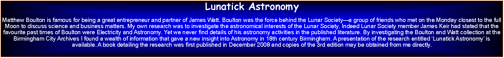 Text Box: Lunatick AstronomyMatthew Boulton is famous for being a great entrepreneur and partner of James Watt. Boulton was the force behind the Lunar Societya group of friends who met on the Monday closest to the full Moon to discuss science and business matters. My own research was to investigate the astronomical interests of the Lunar Society. Indeed Lunar Society member James Keir had stated that the favourite past times of Boulton were Electricity and Astronomy. Yet we never find details of his astronomy activities in the published literature. By investigating the Boulton and Watt collection at the Birmingham City Archives I found a wealth of information that gave a new insight into Astronomy in 18th century Birmingham. A presentation of the research entitled Lunatick Astronomy is available. A book detailing the research was first published in December 2008 and copies of the 3rd edition may be obtained from me directly.