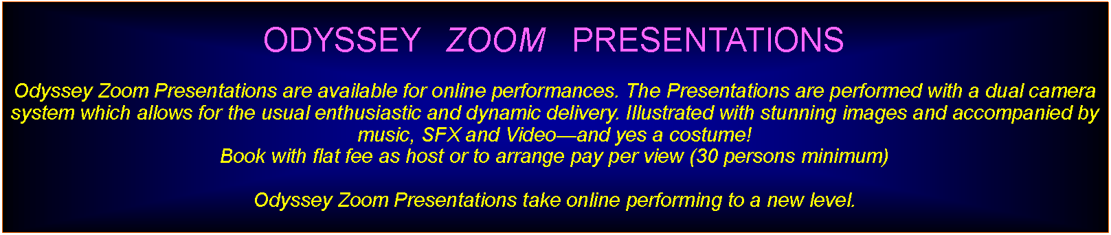 Text Box: ODYSSEY   ZOOM   PRESENTATIONS Odyssey Zoom Presentations are available for online performances. The Presentations are performed with a dual camera system which allows for the usual enthusiastic and dynamic delivery. Illustrated with stunning images and accompanied by  music, SFX and Videoand yes a costume!Book with flat fee as host or to arrange pay per view (30 persons minimum)Odyssey Zoom Presentations take online performing to a new level.