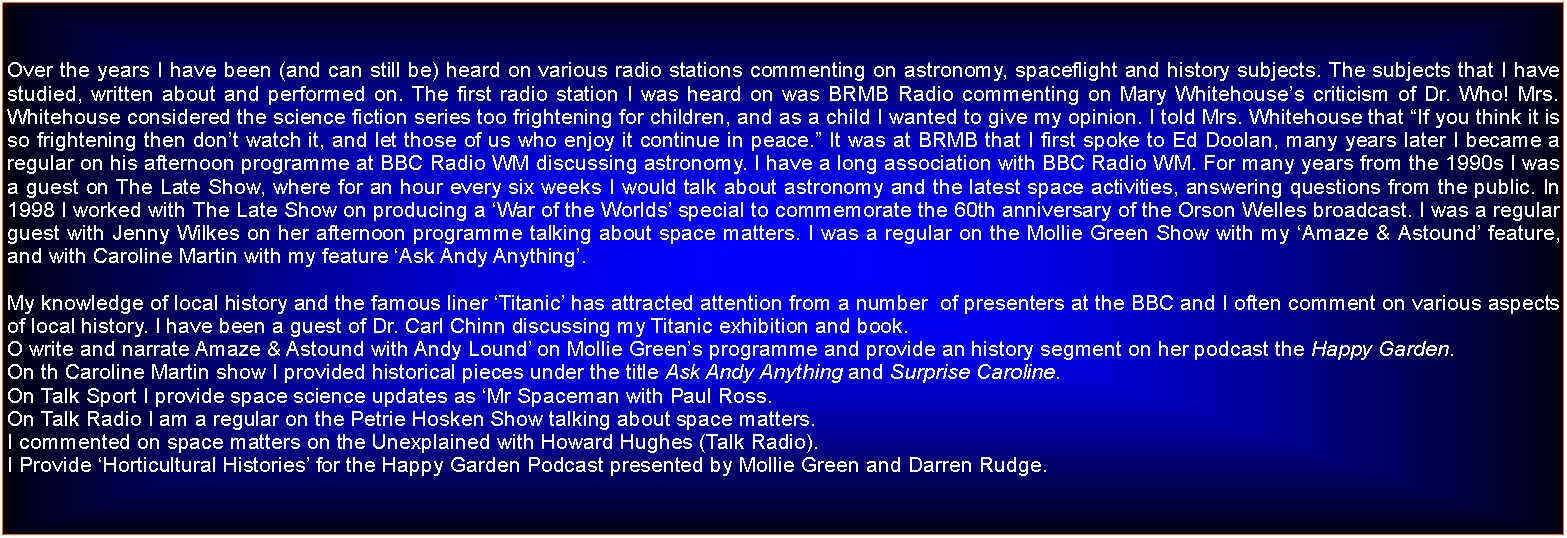 Text Box: Over the years I have been (and can still be) heard on various radio stations commenting on astronomy, spaceflight and history subjects. The subjects that I have studied, written about and performed on. The first radio station I was heard on was BRMB Radio commenting on Mary Whitehouses criticism of Dr. Who! Mrs. Whitehouse considered the science fiction series too frightening for children, and as a child I wanted to give my opinion. I told Mrs. Whitehouse that If you think it is so frightening then dont watch it, and let those of us who enjoy it continue in peace. It was at BRMB that I first spoke to Ed Doolan, many years later I became a regular on his afternoon programme at BBC Radio WM discussing astronomy. I have a long association with BBC Radio WM. For many years from the 1990s I was a guest on The Late Show, where for an hour every six weeks I would talk about astronomy and the latest space activities, answering questions from the public. In 1998 I worked with The Late Show on producing a War of the Worlds special to commemorate the 60th anniversary of the Orson Welles broadcast. I was a regular guest with Jenny Wilkes on her afternoon programme talking about space matters. I was a regular on the Mollie Green Show with my Amaze & Astound feature, and with Caroline Martin with my feature Ask Andy Anything.My knowledge of local history and the famous liner Titanic has attracted attention from a number  of presenters at the BBC and I often comment on various aspects of local history. I have been a guest of Dr. Carl Chinn discussing my Titanic exhibition and book.O write and narrate Amaze & Astound with Andy Lound on Mollie Greens programme and provide an history segment on her podcast the Happy Garden.On th Caroline Martin show I provided historical pieces under the title Ask Andy Anything and Surprise Caroline.On Talk Sport I provide space science updates as Mr Spaceman with Paul Ross.On Talk Radio I am a regular on the Petrie Hosken Show talking about space matters.I commented on space matters on the Unexplained with Howard Hughes (Talk Radio).I Provide Horticultural Histories for the Happy Garden Podcast presented by Mollie Green and Darren Rudge.