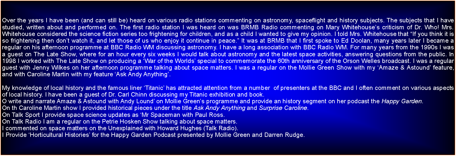 Text Box: Over the years I have been (and can still be) heard on various radio stations commenting on astronomy, spaceflight and history subjects. The subjects that I have studied, written about and performed on.The first radio station I was heard on was BRMB Radio commenting on Mary Whitehouses criticism of Dr. Who! Mrs. Whitehouse considered the science fiction series too frightening for children, and as a child I wanted to give my opinion. I told Mrs. Whitehouse that If you think it is so frightening then dont watch it, and let those of us who enjoy it continue in peace.It was at BRMB that I first spoke to Ed Doolan, many years later I became a regular on his afternoon programme at BBC Radio WM discussing astronomy. I have a long association with BBC Radio WM. For many years from the 1990s I was a guest on The Late Show, where for an hour every six weeks I would talk about astronomy and the latest space activities, answering questions from the public. In 1998 I worked with The Late Show on producing a War of the Worlds special to commemorate the 60th anniversary of the Orson Welles broadcast.I was a regular guest with Jenny Wilkes on her afternoon programme talking about space matters.My knowledge of local history and the famous liner Titanic has attracted attention from a number  of presenters at the BBC and I often comment on various aspects of local history. I have been a guest of Dr. Carl Chinn discussing my Titanic exhibition and book.O write and narrate Amaze & Astound with Andy Lound on Mollie Greens programme and provide an history segment on her podcast the Happy Garden.On th Caroline Martin show I provided historical pieces under the title Ask Andy Anything and Surprise Caroline.On Talk Sport I provide space science updates as Mr Spaceman with Paul Ross.I also comments on space matters on the Unexplained with Howard Hughes (Talk Radio).