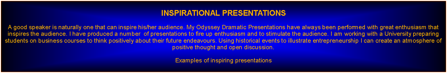 Text Box: INSPIRATIONAL PRESENTATIONSA good speaker is naturally one that can inspire his/her audience. My Odyssey Dramatic Presentations have always been performed with great enthusiasm that inspires the audience. I have produced a number  of presentations to fire up enthusiasm and to stimulate the audience. I am working with a University preparing students on business courses to think positively about their future endeavours. Using historical events to illustrate entrepreneurship I can create an atmosphere of positive thought and open discussion.Examples of inspiring presentations