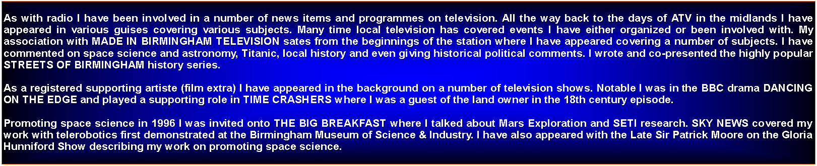 Text Box: As with radio I have been involved in a number of news items and programmes on television. All the way back to the days of ATV in the midlands I have appeared in various guises covering various subjects. Many time local television has covered events I have either organized or been involved with. My association with MADE IN BIRMINGHAM TELEVISION sates from the beginnings of the station where I have appeared covering a number of subjects. I have commented on space science and astronomy, Titanic, local history and even giving historical political comments. I wrote and co-presented the highly popular STREETS OF BIRMINGHAM history series.As a registered supporting artiste (film extra) I have appeared in the background on a number of television shows. Notable I was in the BBC drama DANCING ON THE EDGE and played a supporting role in TIME CRASHERS where I was a guest of the land owner in the 18th century episode. Promoting space science in 1996 I was invited onto THE BIG BREAKFAST where I talked about Mars Exploration and SETI research. SKY NEWS covered my work with telerobotics first demonstrated at the Birmingham Museum of Science & Industry. I have also appeared with the Late Sir Patrick Moore on the Gloria Hunniford Show describing my work on promoting space science.